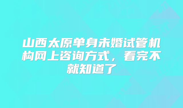 山西太原单身未婚试管机构网上咨询方式,看完不就知道了