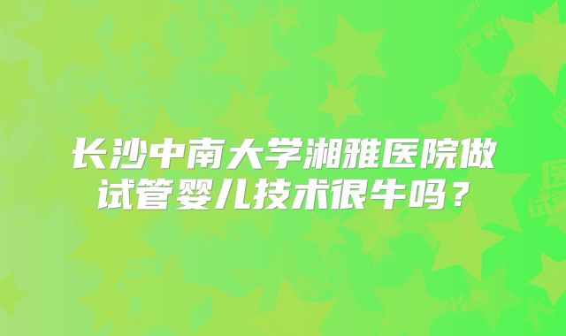 长沙中南大学湘雅医院做试管婴儿技术很牛吗?