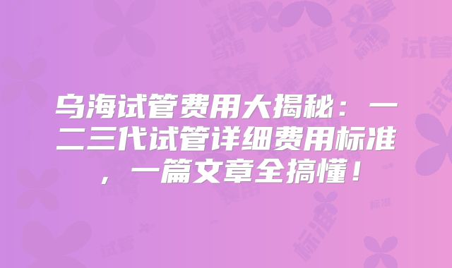 乌海试管费用大揭秘：一二三代试管详细费用标准，一篇文章全搞懂！