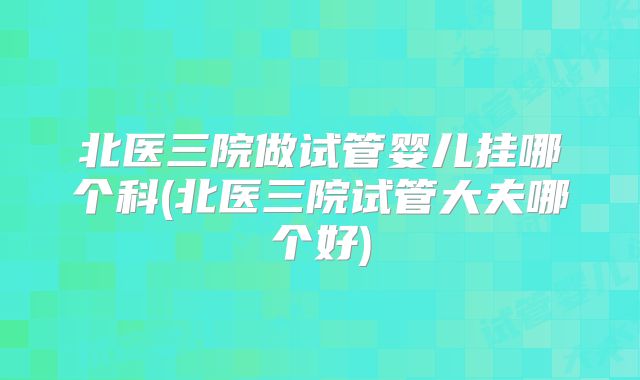 北医三院做试管婴儿挂哪个科(北医三院试管大夫哪个好)