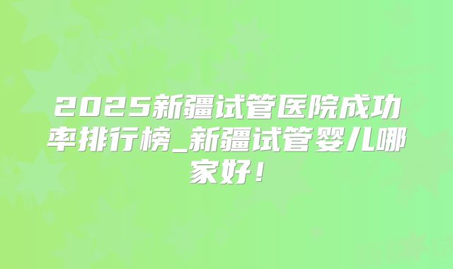 2025新疆试管医院成功率排行榜_新疆试管婴儿哪家好！