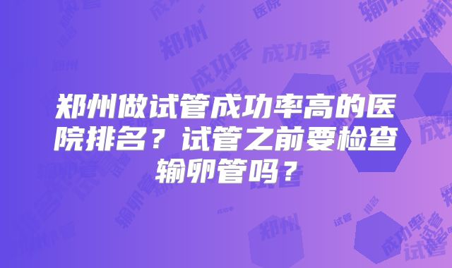 郑州做试管成功率高的医院排名？试管之前要检查输卵管吗？