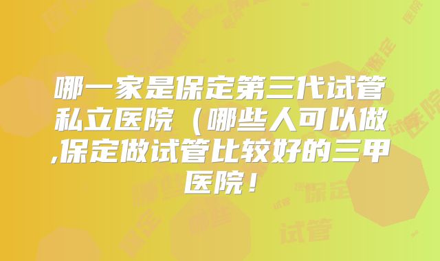 哪一家是保定第三代试管私立医院（哪些人可以做,保定做试管比较好的三甲医院！