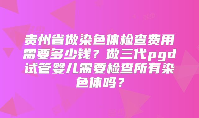 贵州省做染色体检查费用需要多少钱?做三代pgd试管婴儿需要检查所有染色体吗?
