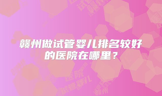 赣州做试管婴儿排名较好的医院在哪里?