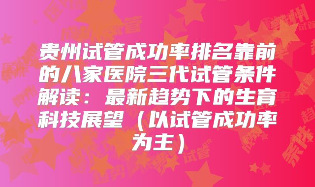 贵州试管成功率排名靠前的八家医院三代试管条件解读:最新趋势下的生育科技展望(以试管成功率为主)