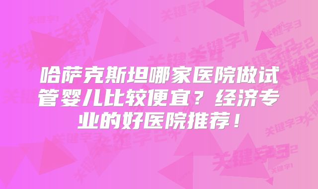 哈萨克斯坦哪家医院做试管婴儿比较便宜?经济专业的好医院推荐!