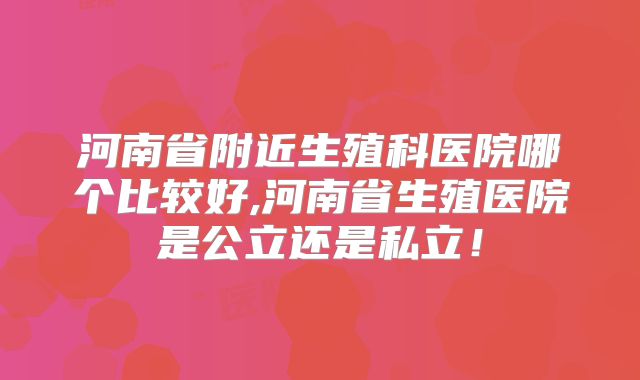 河南省附近生殖科医院哪个比较好,河南省生殖医院是公立还是私立！