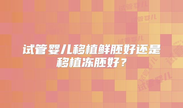 试管婴儿移植鲜胚好还是移植冻胚好？