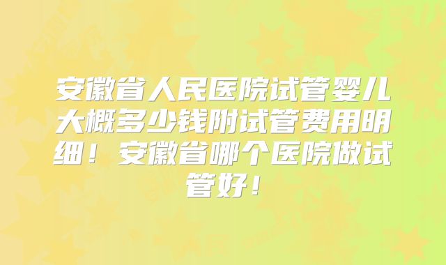 安徽省人民医院试管婴儿大概多少钱附试管费用明细!安徽省哪个医院做试管好!