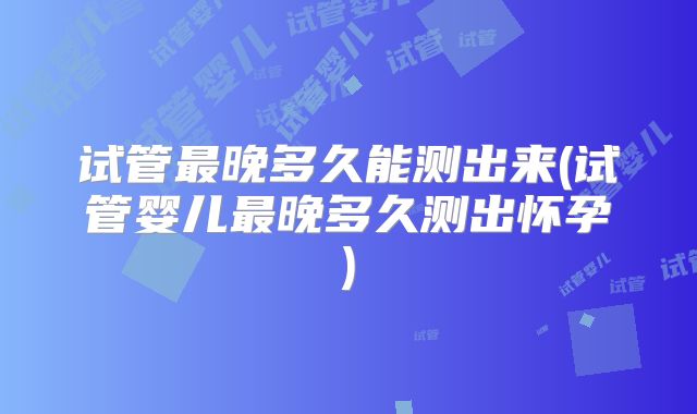 试管最晚多久能测出来(试管婴儿最晚多久测出怀孕)