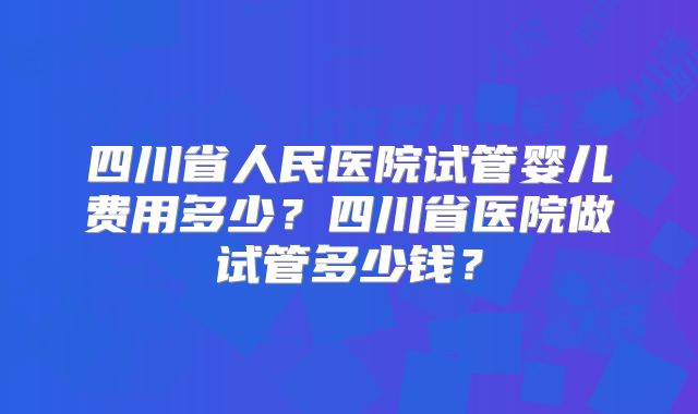 四川省人民医院试管婴儿费用多少？四川省医院做试管多少钱？