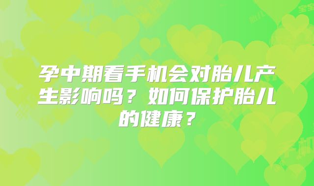 孕中期看手机会对胎儿产生影响吗？如何保护胎儿的健康？