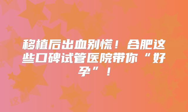 移植后出血别慌!合肥这些口碑试管医院带你“好孕”!