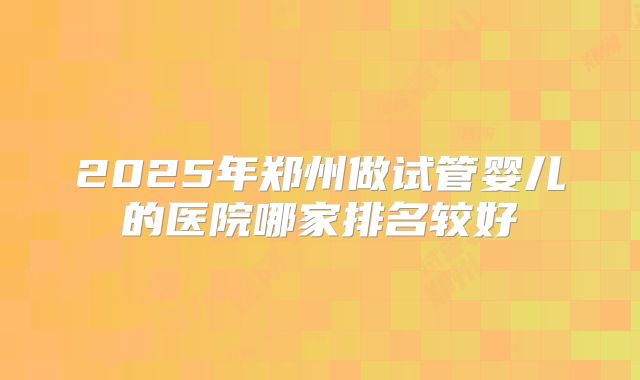 2025年郑州做试管婴儿的医院哪家排名较好
