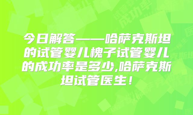今日解答——哈萨克斯坦的试管婴儿槐子试管婴儿的成功率是多少,哈萨克斯坦试管医生！