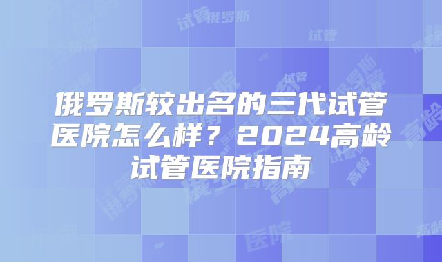 俄罗斯较出名的三代试管医院怎么样?2024高龄试管医院指南