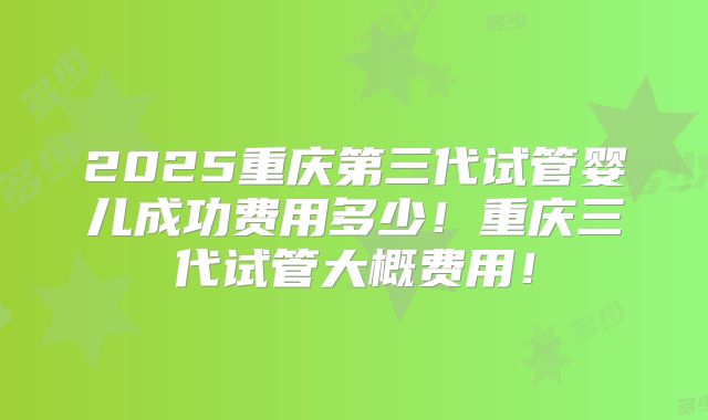 2025重庆第三代试管婴儿成功费用多少！重庆三代试管大概费用！