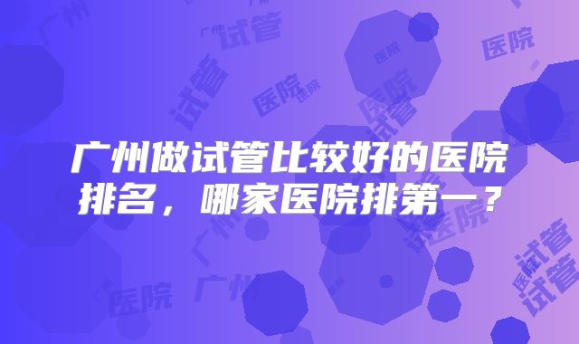 广州做试管比较好的医院排名,哪家医院排第一?