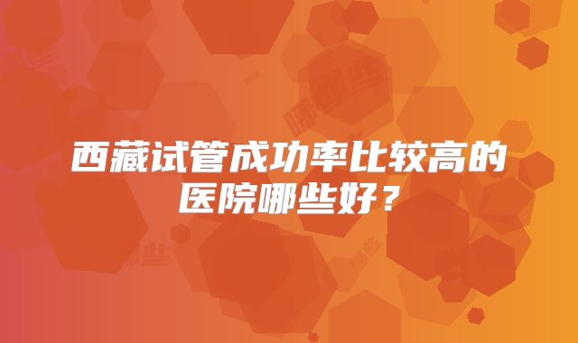 西藏试管成功率比较高的医院哪些好？