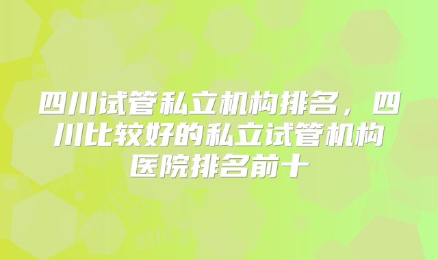 四川试管私立机构排名,四川比较好的私立试管机构医院排名前十