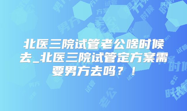 北医三院试管老公啥时候去_北医三院试管定方案需要男方去吗?!