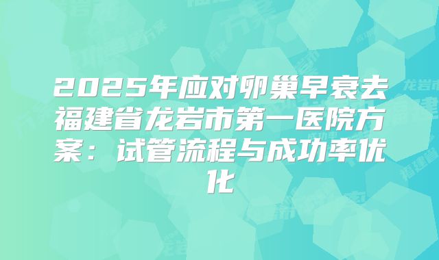 2025年应对卵巢早衰去福建省龙岩市第一医院方案：试管流程与成功率优化