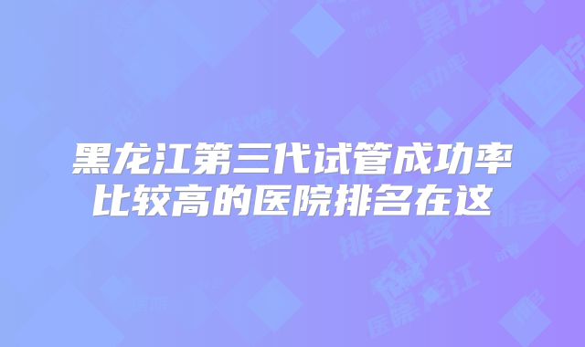 黑龙江第三代试管成功率比较高的医院排名在这