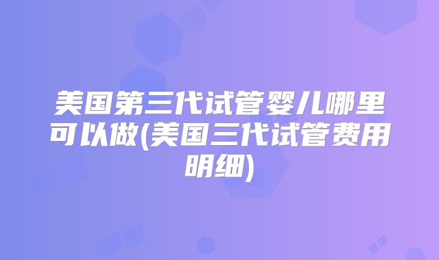 美国第三代试管婴儿哪里可以做(美国三代试管费用明细)