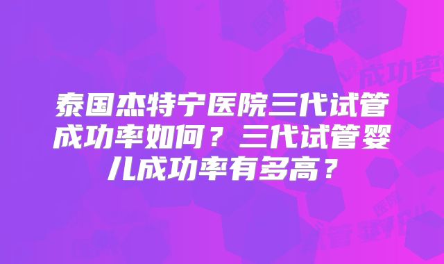 泰国杰特宁医院三代试管成功率如何？三代试管婴儿成功率有多高？