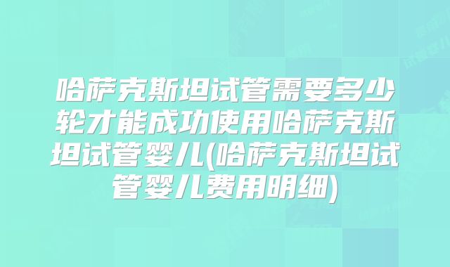 哈萨克斯坦试管需要多少轮才能成功使用哈萨克斯坦试管婴儿(哈萨克斯坦试管婴儿费用明细)