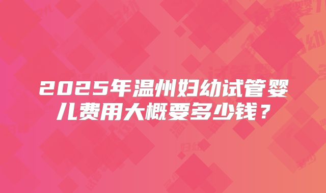 2025年温州妇幼试管婴儿费用大概要多少钱?
