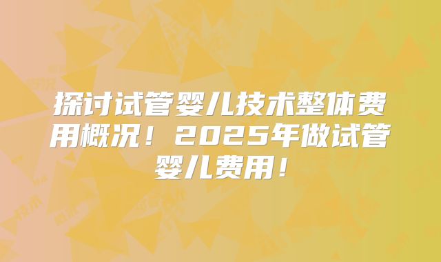 探讨试管婴儿技术整体费用概况!2025年做试管婴儿费用!
