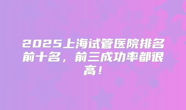 2025上海试管医院排名前十名,前三成功率都很高!