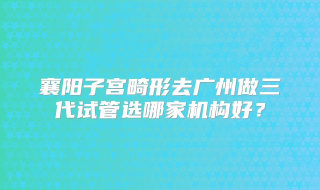 襄阳子宫畸形去广州做三代试管选哪家机构好？