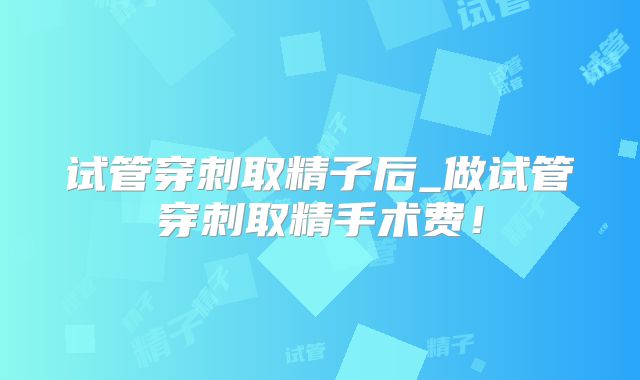 试管穿刺取精子后_做试管穿刺取精手术费！