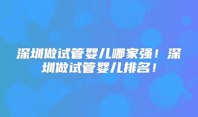 深圳做试管婴儿哪家强！深圳做试管婴儿排名！