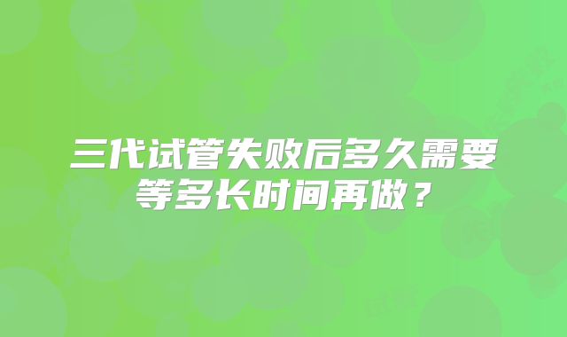 三代试管失败后多久需要等多长时间再做？