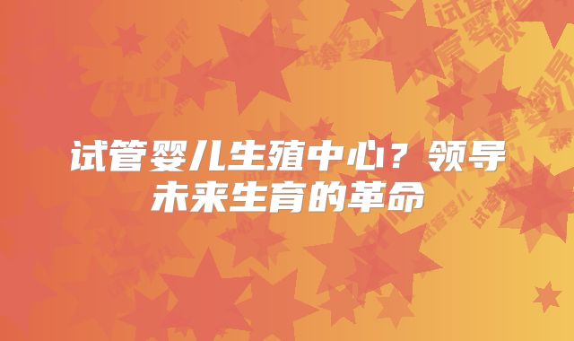 试管婴儿生殖中心?领导未来生育的革命