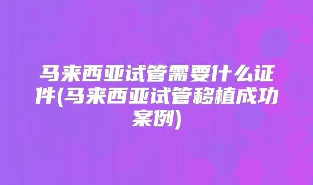 马来西亚试管需要什么证件(马来西亚试管移植成功案例)