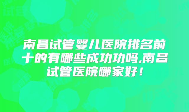 南昌试管婴儿医院排名前十的有哪些成功功吗,南昌试管医院哪家好！