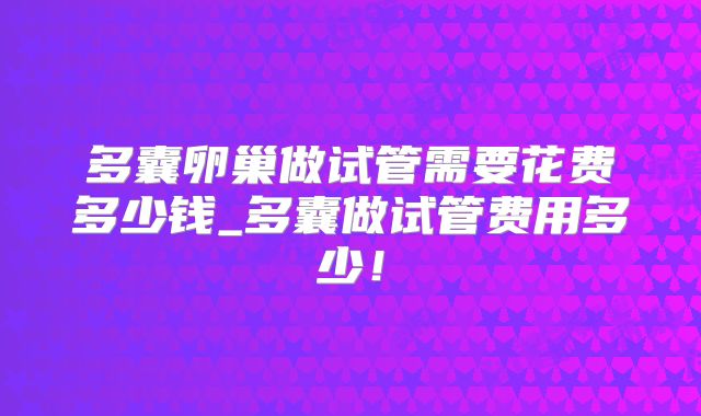 多囊卵巢做试管需要花费多少钱_多囊做试管费用多少!