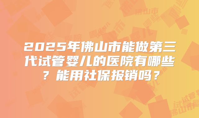 2025年佛山市能做第三代试管婴儿的医院有哪些？能用社保报销吗？