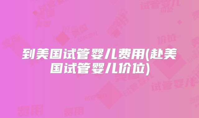 到美国试管婴儿费用(赴美国试管婴儿价位)