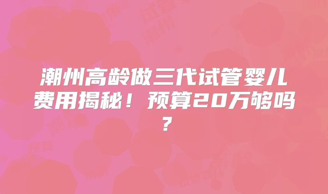 潮州高龄做三代试管婴儿费用揭秘!预算20万够吗?