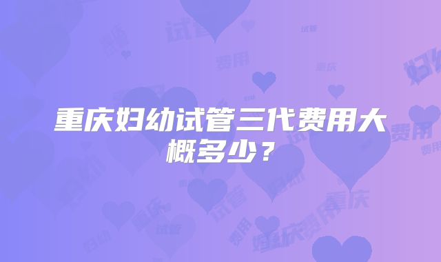 重庆妇幼试管三代费用大概多少?