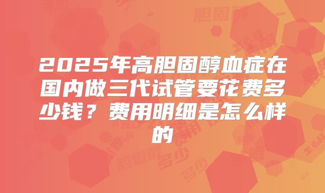 2025年高胆固醇血症在国内做三代试管要花费多少钱？费用明细是怎么样的
