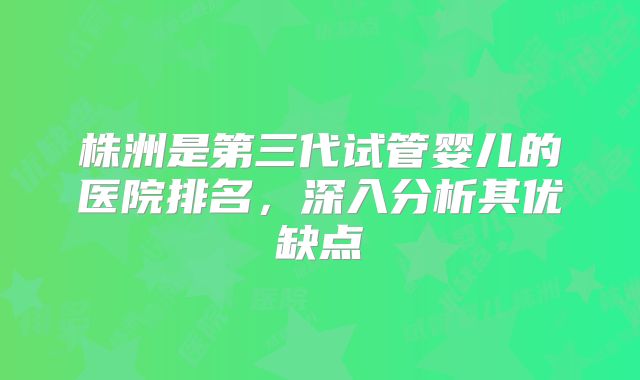 株洲是第三代试管婴儿的医院排名，深入分析其优缺点
