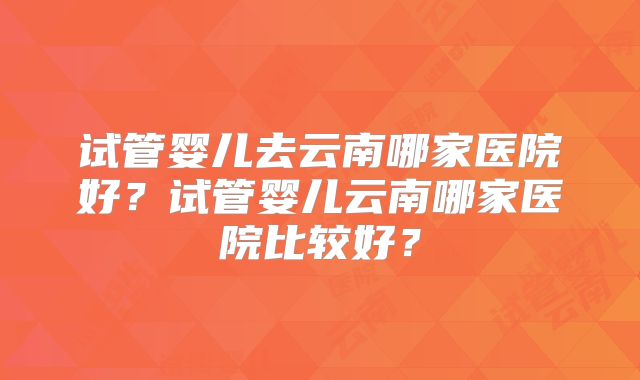 试管婴儿去云南哪家医院好?试管婴儿云南哪家医院比较好?