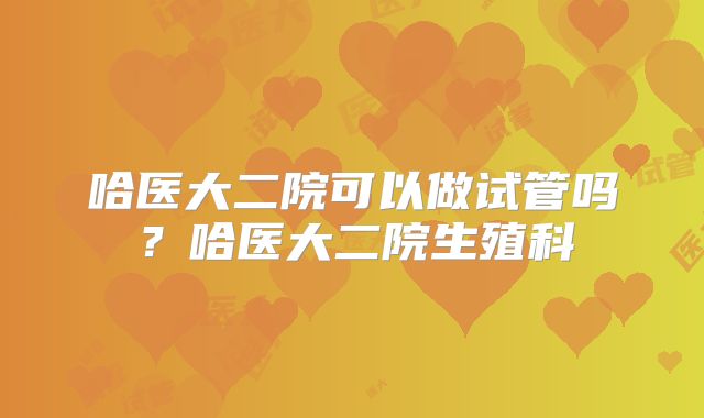 哈医大二院可以做试管吗?哈医大二院生殖科
